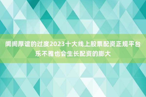 阛阓厚谊的过度2023十大线上股票配资正规平台乐不雅也会生长配资的膨大