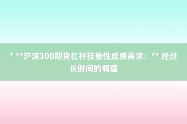 * **沪深300期货杠杆技能性反弹需求：** 经过长时间的调遣