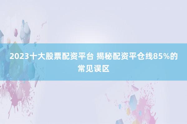 2023十大股票配资平台 揭秘配资平仓线85%的常见误区