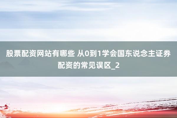 股票配资网站有哪些 从0到1学会国东说念主证券配资的常见误区_2