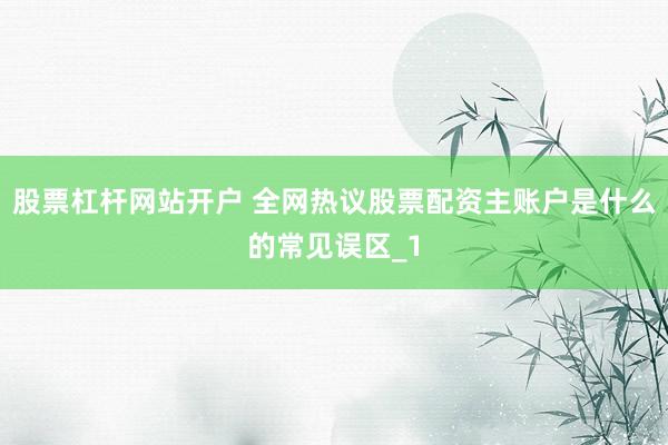 股票杠杆网站开户 全网热议股票配资主账户是什么的常见误区_1