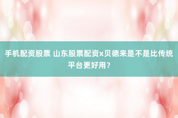 手机配资股票 山东股票配资x贝德来是不是比传统平台更好用？