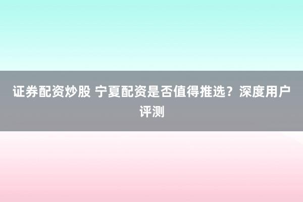 证券配资炒股 宁夏配资是否值得推选？深度用户评测