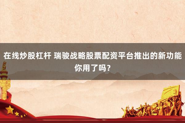在线炒股杠杆 瑞骏战略股票配资平台推出的新功能你用了吗？