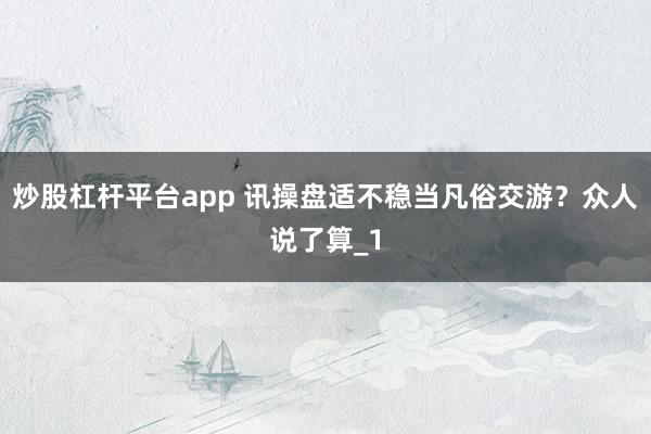 炒股杠杆平台app 讯操盘适不稳当凡俗交游？众人说了算_1