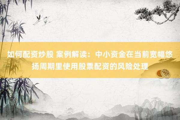 如何配资炒股 案例解读：中小资金在当前宽幅悠扬周期里使用股票配资的风险处理
