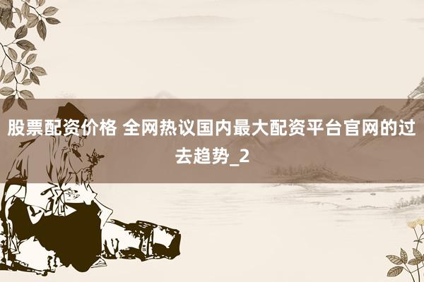股票配资价格 全网热议国内最大配资平台官网的过去趋势_2