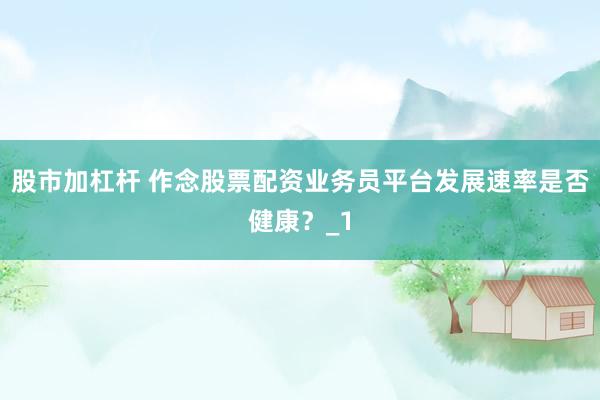 股市加杠杆 作念股票配资业务员平台发展速率是否健康？_1