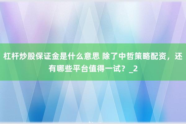 杠杆炒股保证金是什么意思 除了中哲策略配资，还有哪些平台值得一试？_2